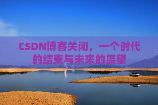 CSDN博客关闭，一个时代的结束与未来的展望